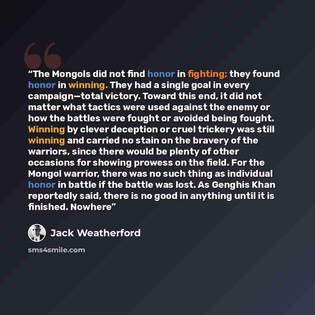 “The Mongols did not find honor in fighting; they found honor in winning. They had a single goal in every campaign—total victory. Toward this end, it did not matter what tactics were used against the enemy or how the battles were fought or avoided being fought. Winning by clever deception or cruel…” quote by Jack Weatherford