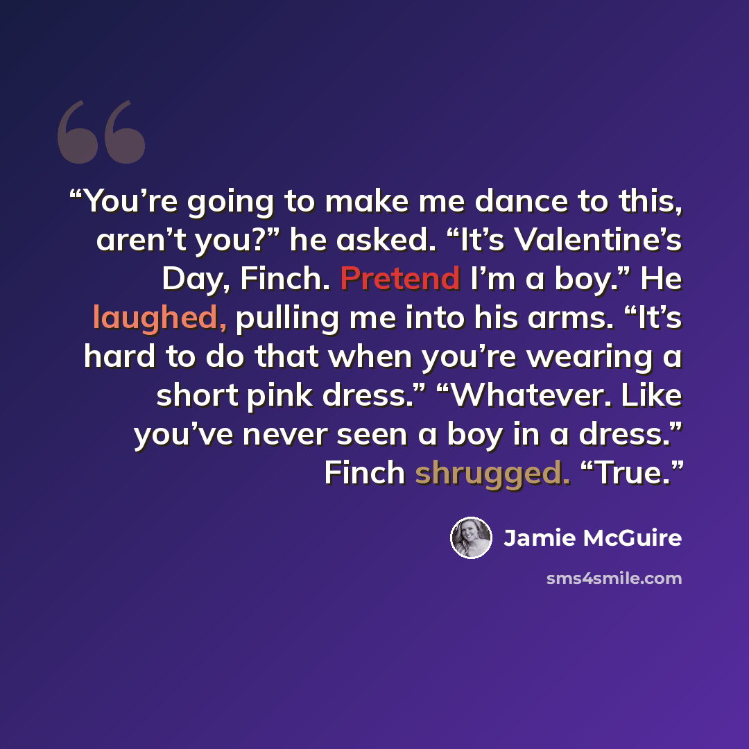 “You’re going to make me dance to this, aren’t you?” he asked. “It’s Valentine’s Day, Finch. Pretend I’m a boy.” He laughed, pulling me into his arms. “It’s hard to do that when you’re wearing a short pink dress.” “Whatever. Like you’ve never seen a boy in a dress.” Finch shrugged. “True.” quote by Jamie McGuire