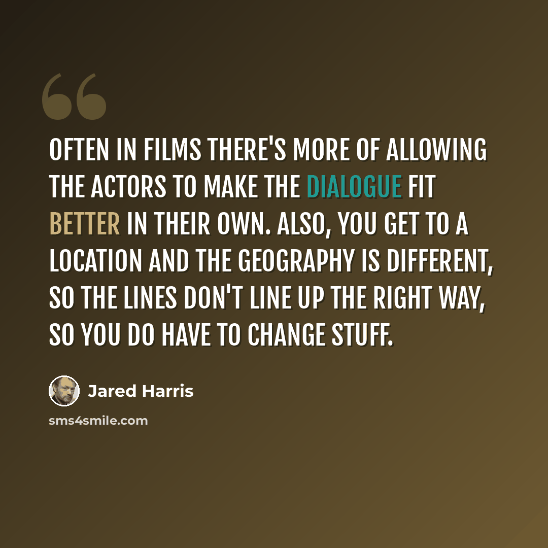 “Often in films there's more of allowing the actors to make the dialogue fit better in their own. Also, you get to a location and the geography is different, so the lines don't line up the right way, so you do have to change stuff.” quote by Jared Harris