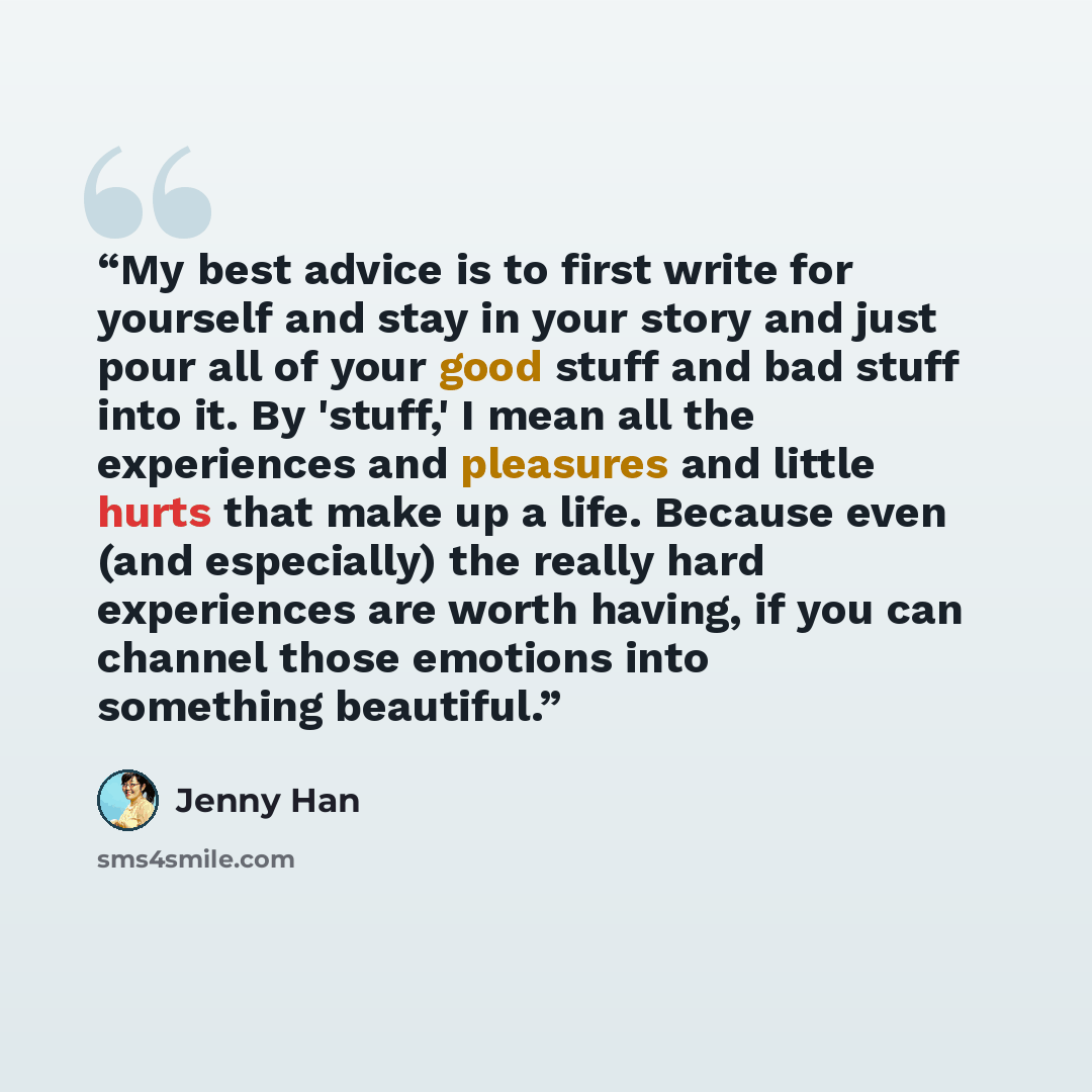 “My best advice is to first write for yourself and stay in your story and just pour all of your good stuff and bad stuff into it. By 'stuff,' I mean all the experiences and pleasures and little hurts that make up a life. Because even (and especially) the really hard experiences are worth having, if…” quote by Jenny Han