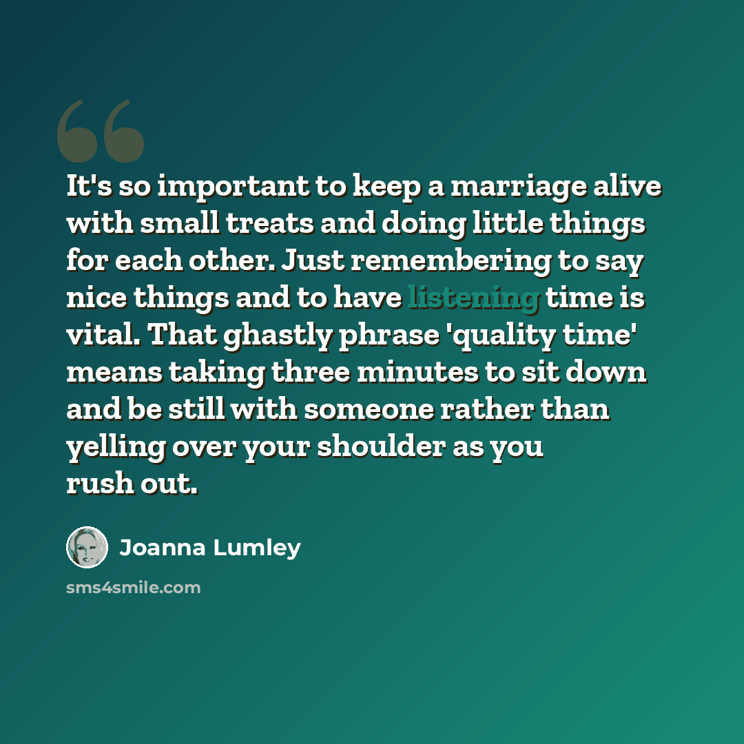 “It's so important to keep a marriage alive with small treats and doing little things for each other. Just remembering to say nice things and to have listening time is vital. That ghastly phrase 'quality time' means taking three minutes to sit down and be still with someone rather than yelling over…” quote by Joanna Lumley