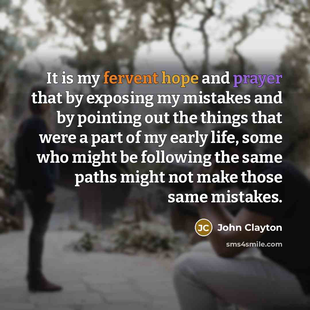 “It is my fervent hope and prayer that by exposing my mistakes and by pointing out the things that were a part of my early life, some who might be following the same paths might not make those same mistakes.” quote by John Clayton