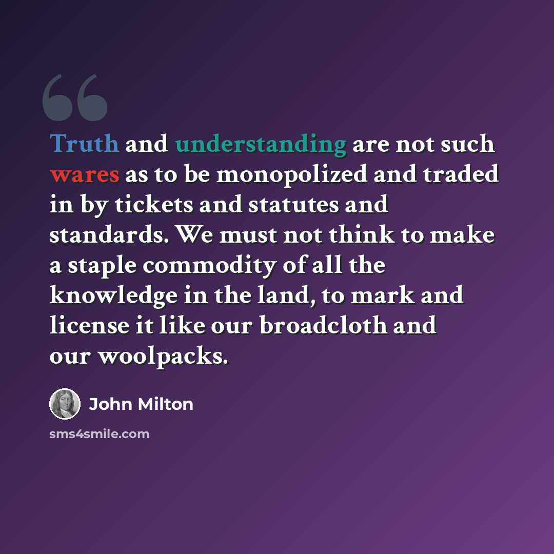“Truth and understanding are not such wares as to be monopolized and traded in by tickets and statutes and standards. We must not think to make a staple commodity of all the knowledge in the land, to mark and license it like our broadcloth and our woolpacks.” quote by John Milton