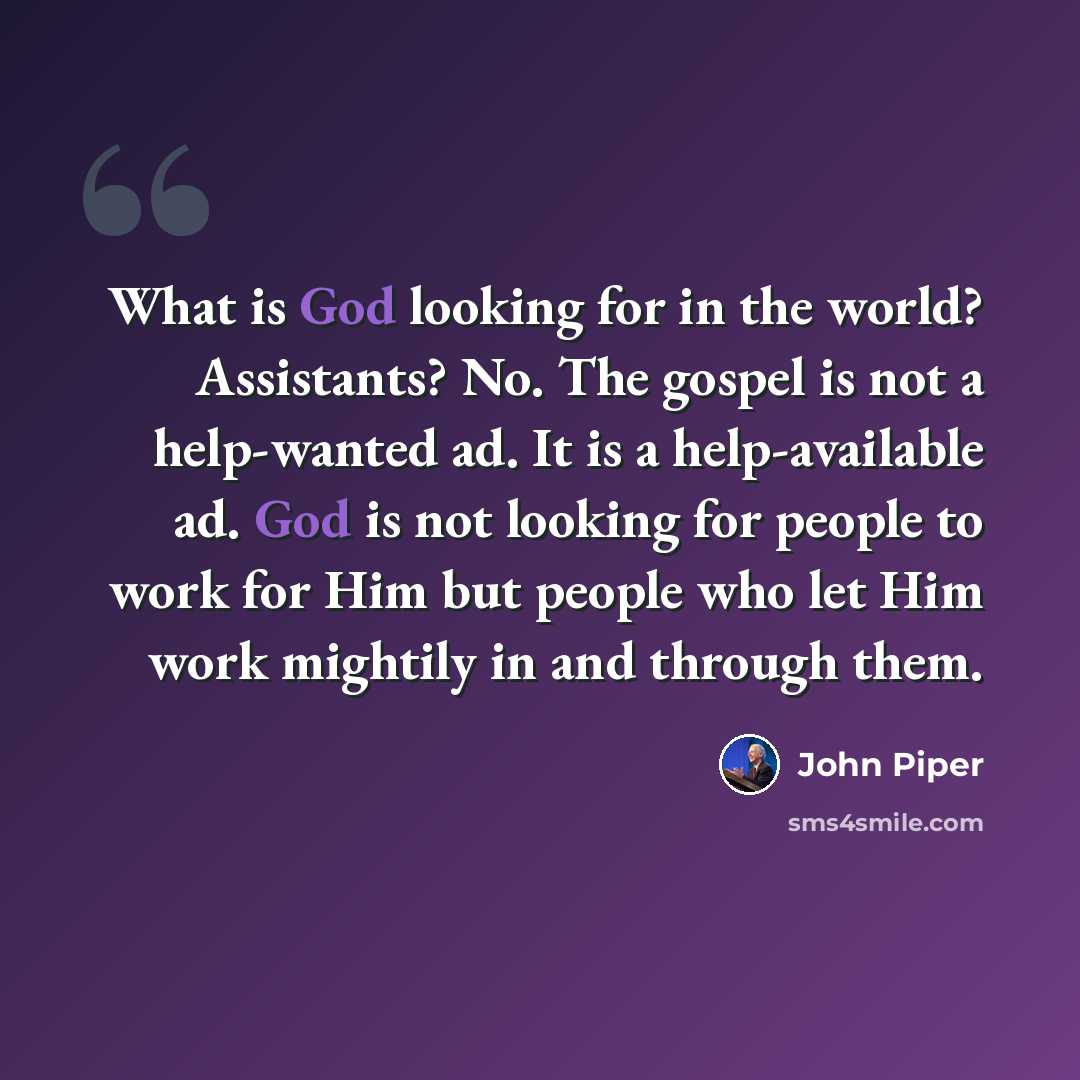 “What is God looking for in the world? Assistants? No. The gospel is not a help-wanted ad. It is a help-available ad. God is not looking for people to work for Him but people who let Him work mightily in and through them.” quote by John Piper