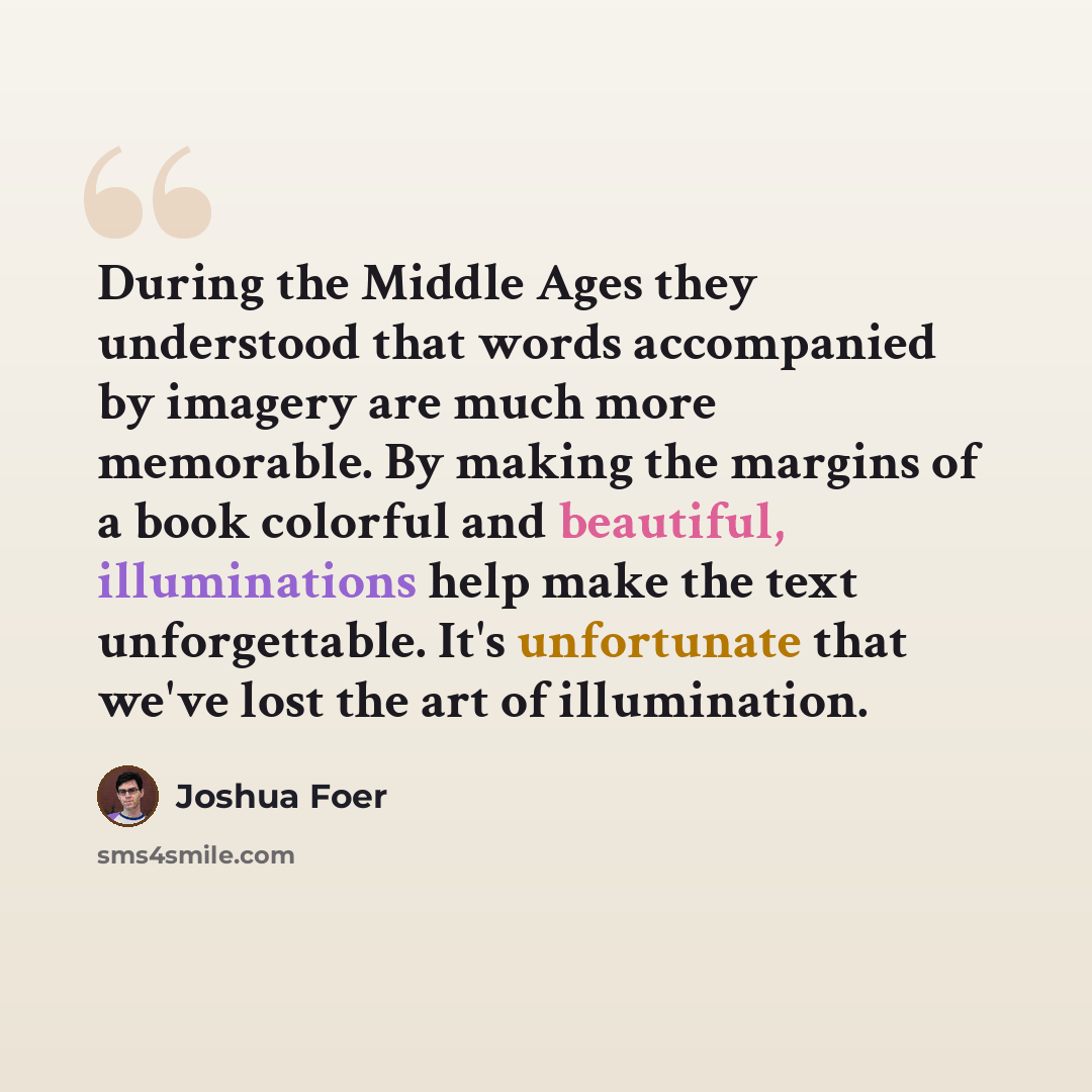 “During the Middle Ages they understood that words accompanied by imagery are much more memorable. By making the margins of a book colorful and beautiful, illuminations help make the text unforgettable. It's unfortunate that we've lost the art of illumination.” quote by Joshua Foer