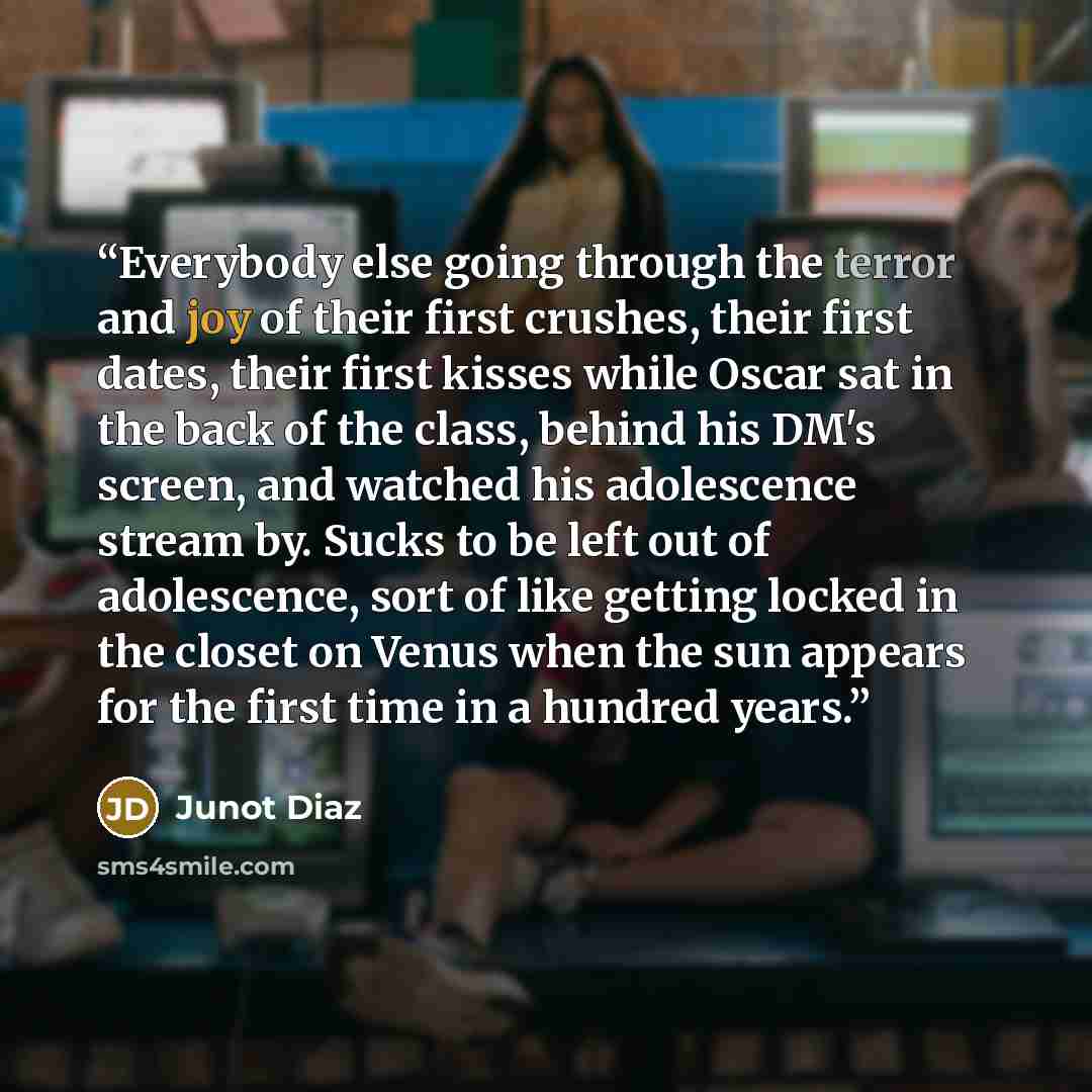 “Everybody else going through the terror and joy of their first crushes, their first dates, their first kisses while Oscar sat in the back of the class, behind his DM's screen, and watched his adolescence stream by. Sucks to be left out of adolescence, sort of like getting locked in the closet on…” quote by Junot Díaz