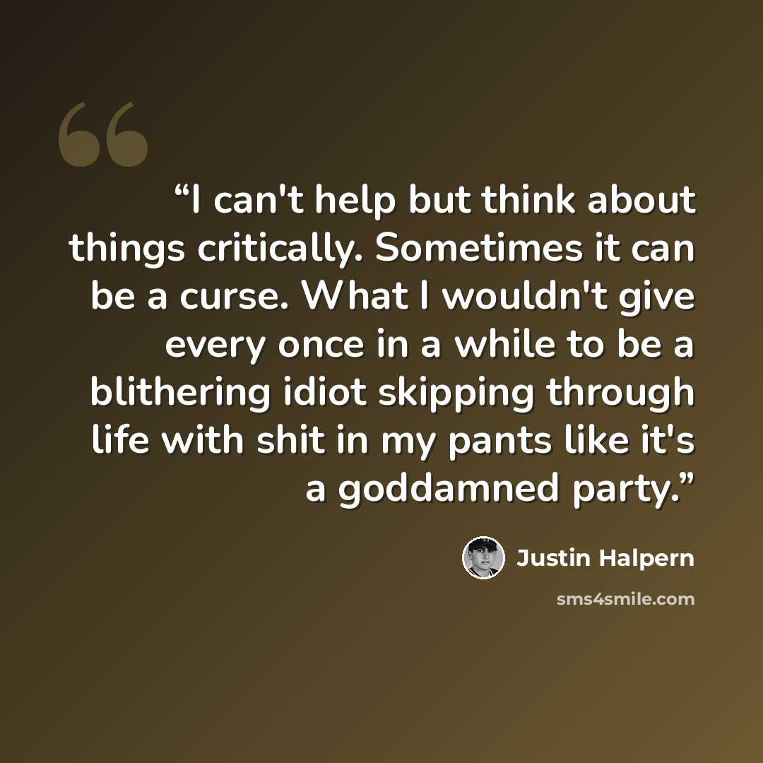 “I can't help but think about things critically. Sometimes it can be a curse. What I wouldn't give every once in a while to be a blithering idiot skipping through life with shit in my pants like it's a goddamned party.” quote by Justin Halpern
