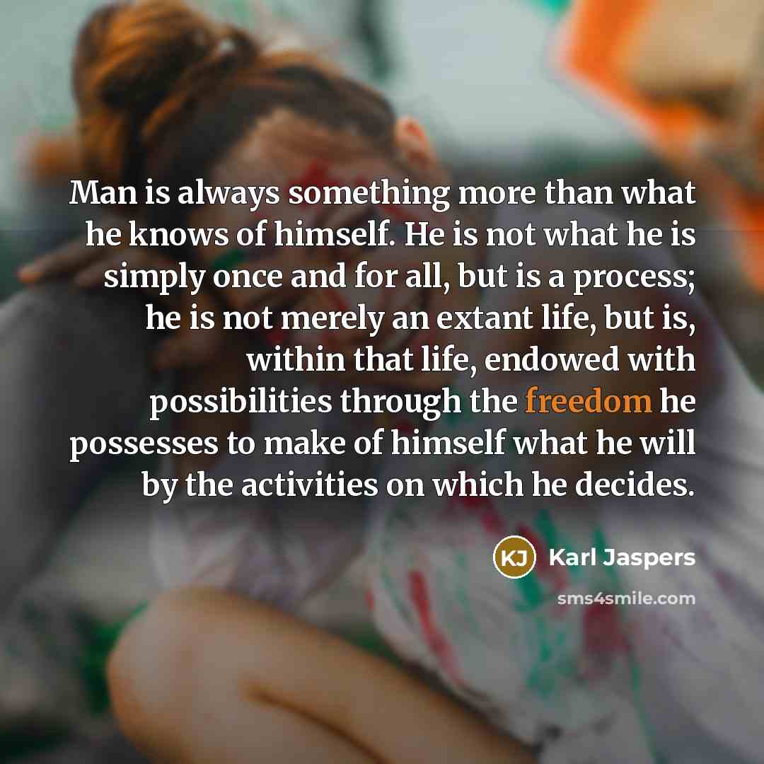 “Man is always something more than what he knows of himself. He is not what he is simply once and for all, but is a process; he is not merely an extant life, but is, within that life, endowed with possibilities through the freedom he possesses to make of himself what he will by the activities on…” quote by Karl Jaspers