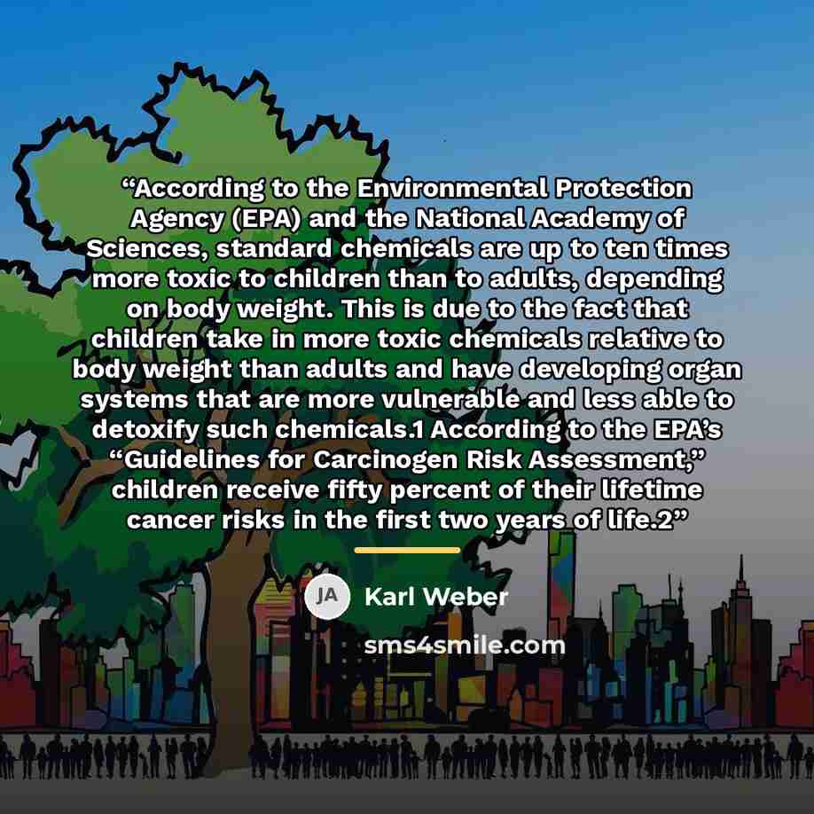 “According to the Environmental Protection Agency (EPA) and the National Academy of Sciences, standard chemicals are up to ten times more toxic to children than to adults, depending on body weight. This is due to the fact that children take in more toxic chemicals relative to body weight than…” quote by Karl Weber