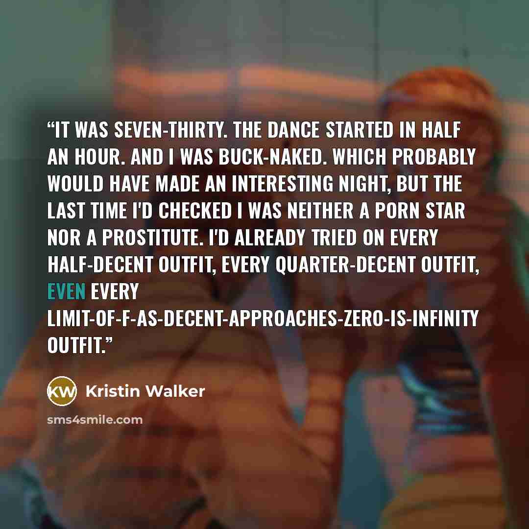 “It was seven-thirty. The dance started in half an hour. And I was buck-naked. Which probably would have made an interesting night, but the last time I'd checked I was neither a porn star nor a prostitute. I'd already tried on every half-decent outfit, every quarter-decent outfit, even every…” quote by Kristin Walker