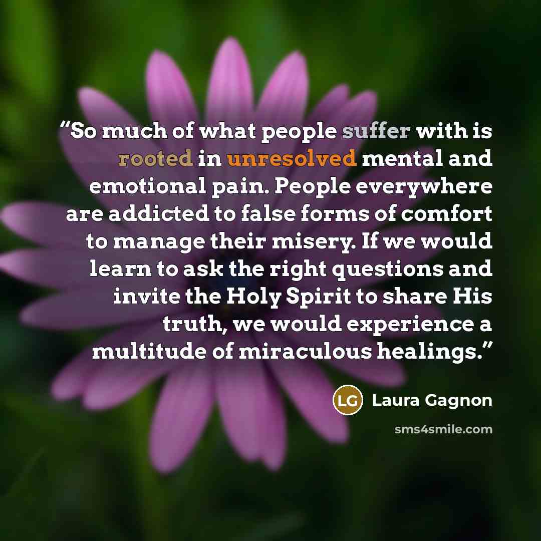 “So much of what people suffer with is rooted in unresolved mental and emotional pain. People everywhere are addicted to false forms of comfort to manage their misery. If we would learn to ask the right questions and invite the Holy Spirit to share His truth, we would experience a multitude of…” quote by Laura Gagnon