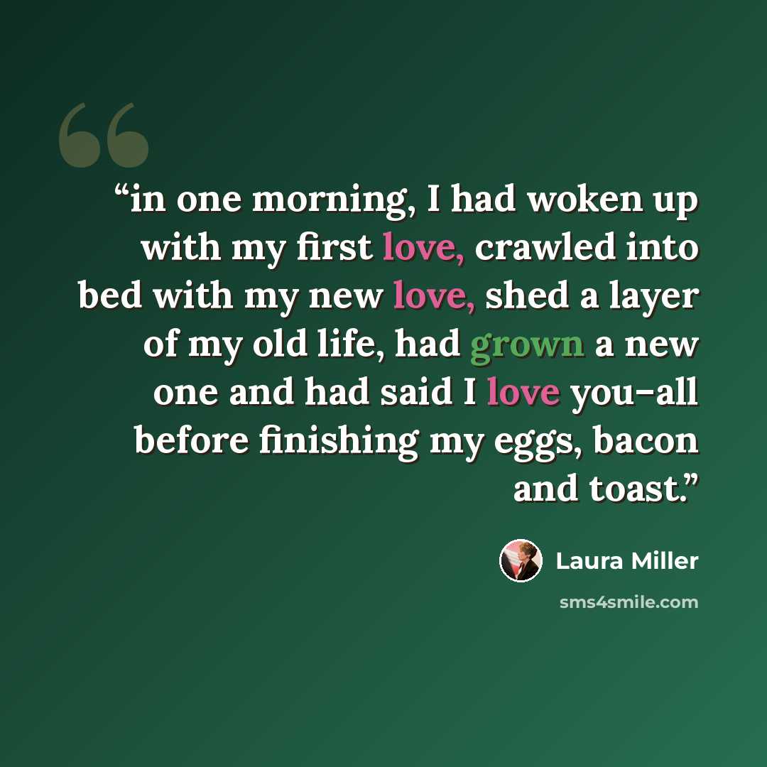 “in one morning, I had woken up with my first love, crawled into bed with my new love, shed a layer of my old life, had grown a new one and had said I love you–all before finishing my eggs, bacon and toast.” quote by Laura Miller