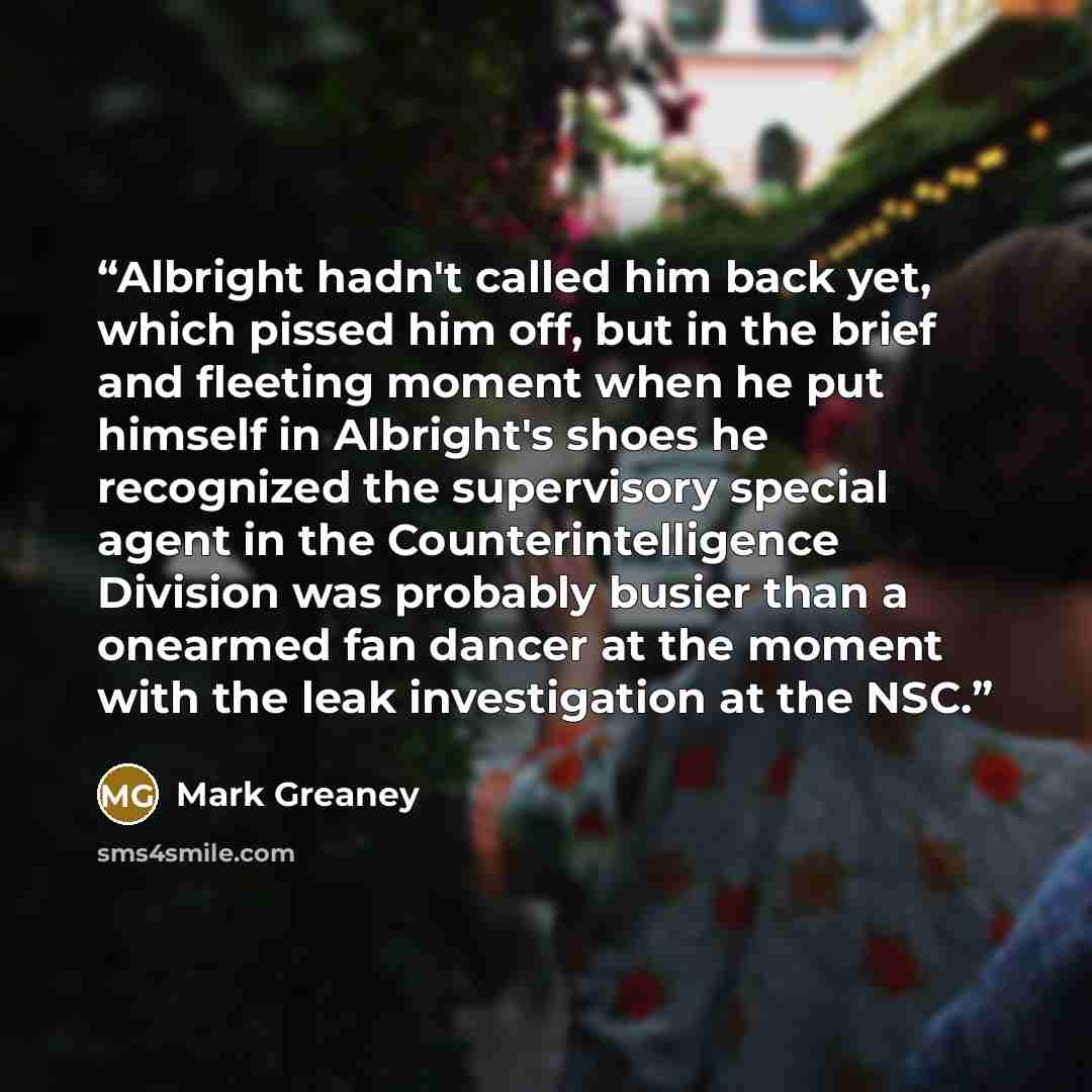 “Albright hadn't called him back yet, which pissed him off, but in the brief and fleeting moment when he put himself in Albright's shoes he recognized the supervisory special agent in the Counterintelligence Division was probably busier than a onearmed fan dancer at the moment with the leak…” quote by Mark Greaney