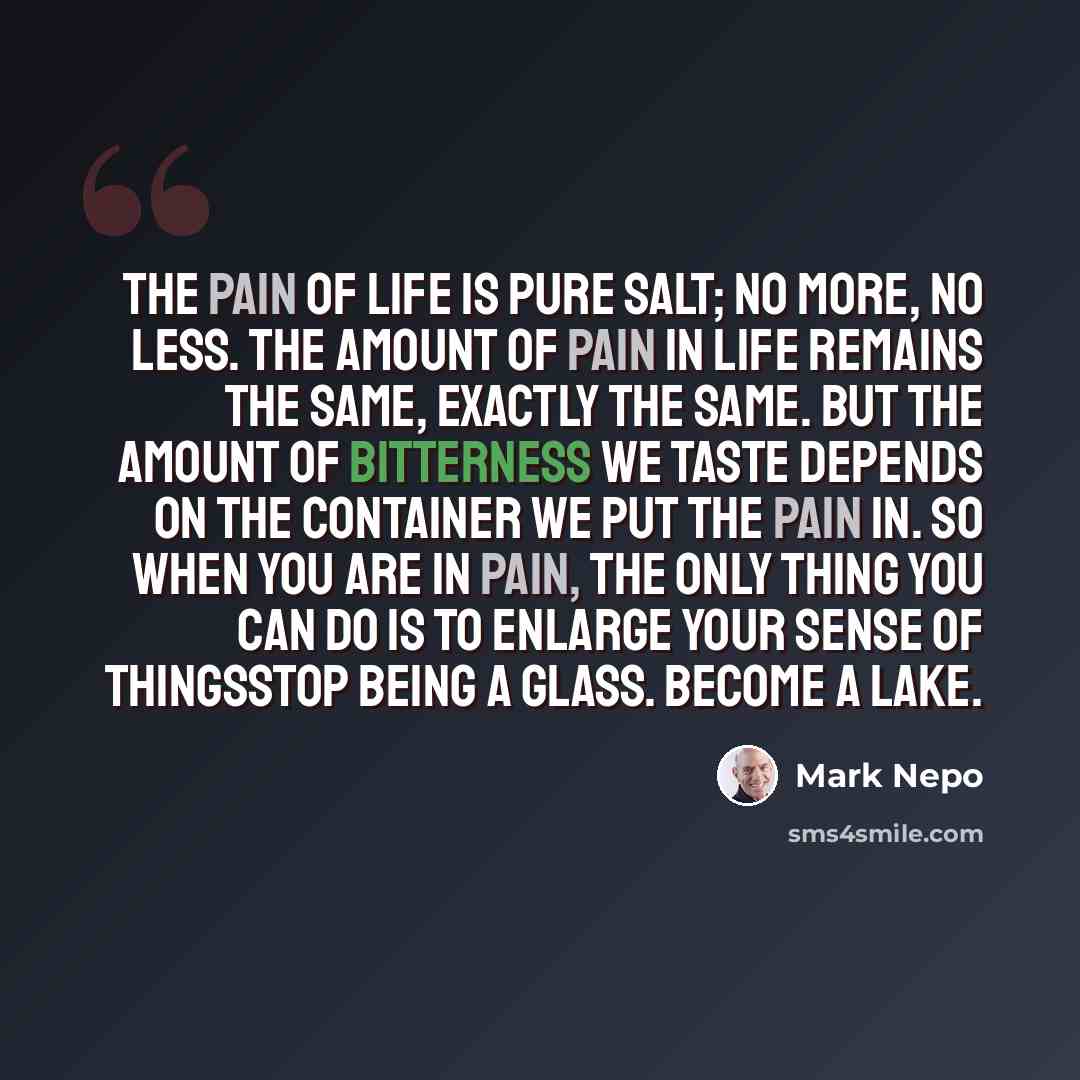 “The pain of life is pure salt; no more, no less. The amount of pain in life remains the same, exactly the same. But the amount of bitterness we taste depends on the container we put the pain in. So when you are in pain, the only thing you can do is to enlarge your sense of thingsstop being a…” quote by Mark Nepo