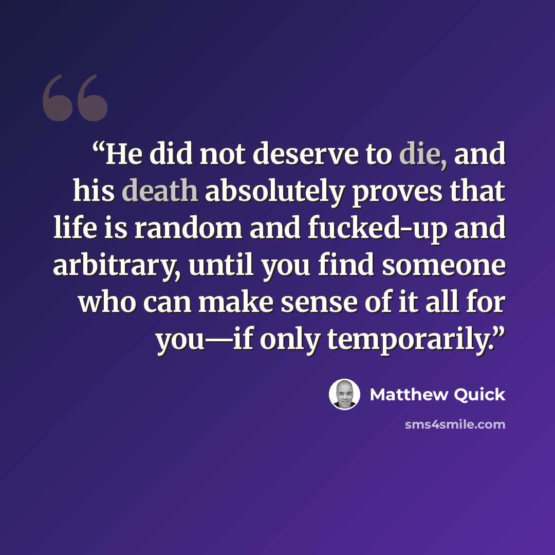 “He did not deserve to die, and his death absolutely proves that life is random and fucked-up and arbitrary, until you find someone who can make sense of it all for you—if only temporarily.” quote by Matthew Quick
