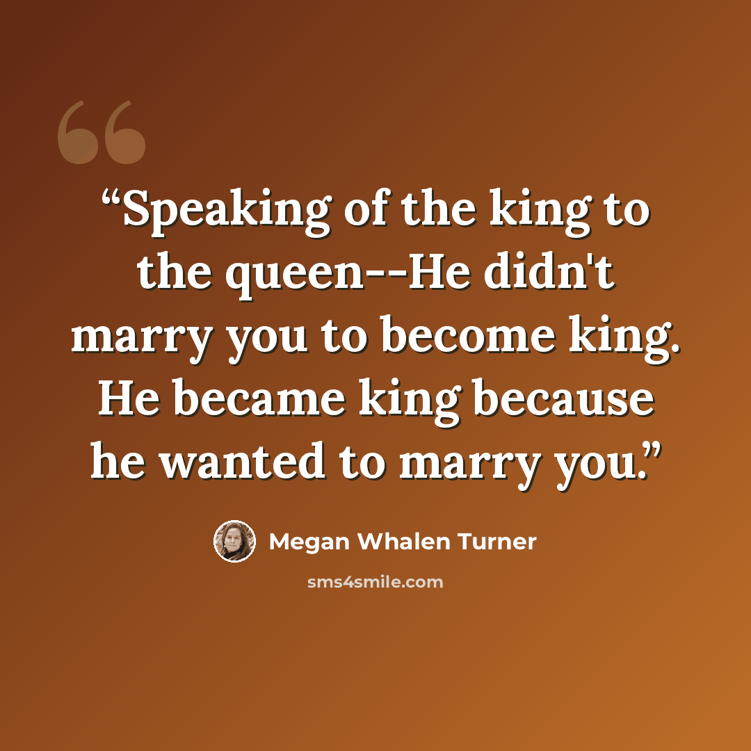 “Speaking of the king to the queen--He didn't marry you to become king. He became king because he wanted to marry you.” quote by Megan Whalen Turner