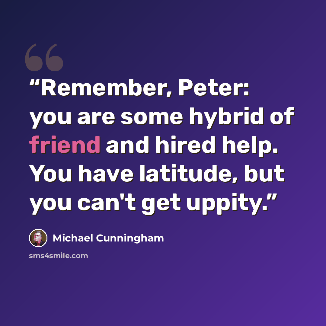 “Remember, Peter: you are some hybrid of friend and hired help. You have latitude, but you can't get uppity.” quote by michael cunningham