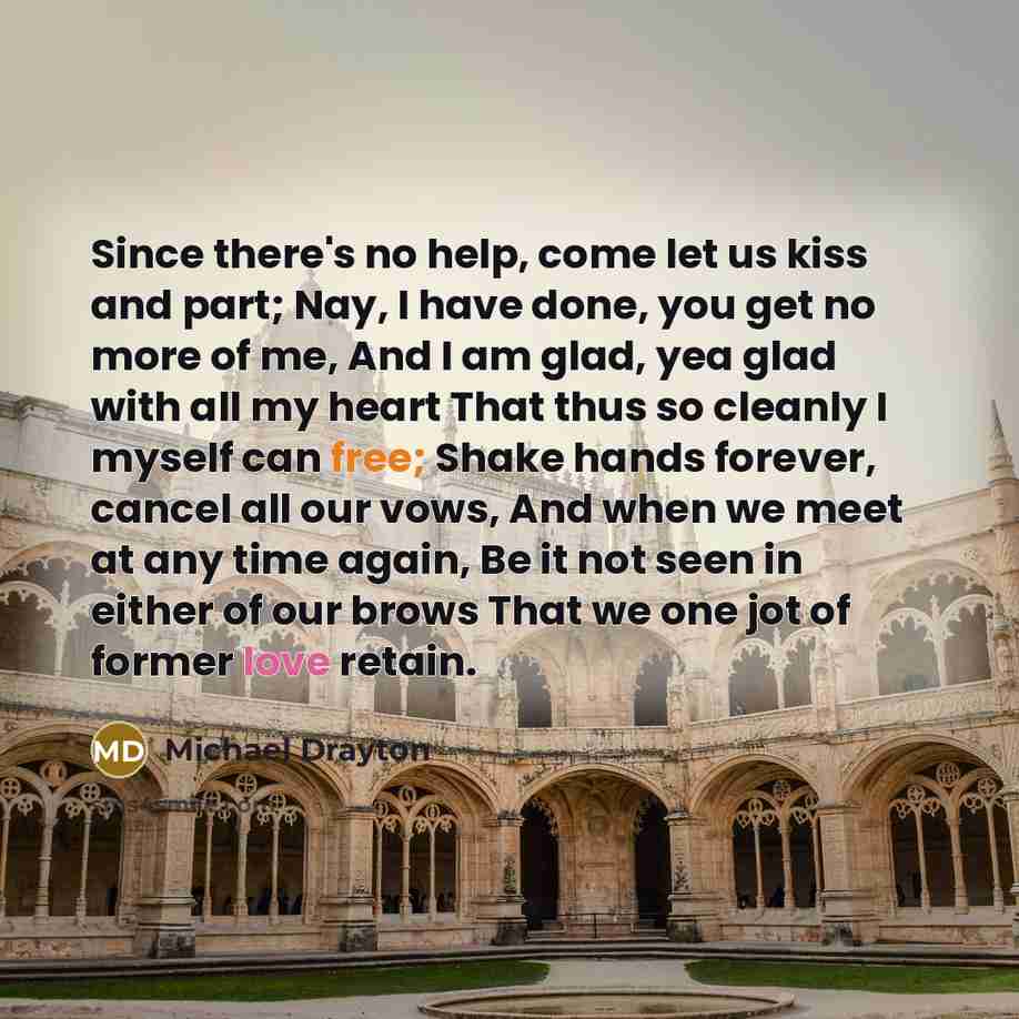 “Since there's no help, come let us kiss and part; Nay, I have done, you get no more of me, And I am glad, yea glad with all my heart That thus so cleanly I myself can free; Shake hands forever, cancel all our vows, And when we meet at any time again, Be it not seen in either of our brows That we…” quote by Michael Drayton