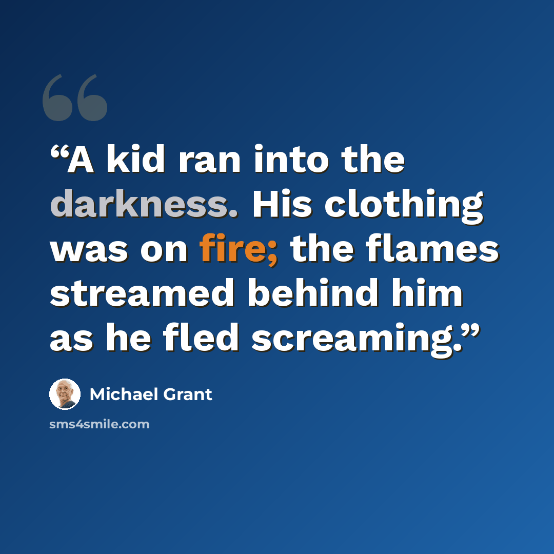 “A kid ran into the darkness. His clothing was on fire; the flames streamed behind him as he fled screaming.” quote by Michael Grant