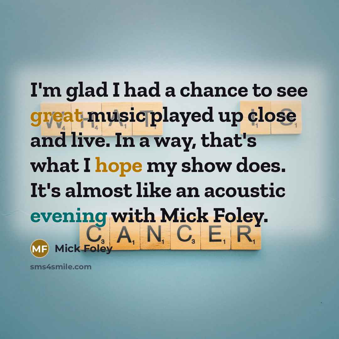 “I'm glad I had a chance to see great music played up close and live. In a way, that's what I hope my show does. It's almost like an acoustic evening with Mick Foley.” quote by Mick Foley