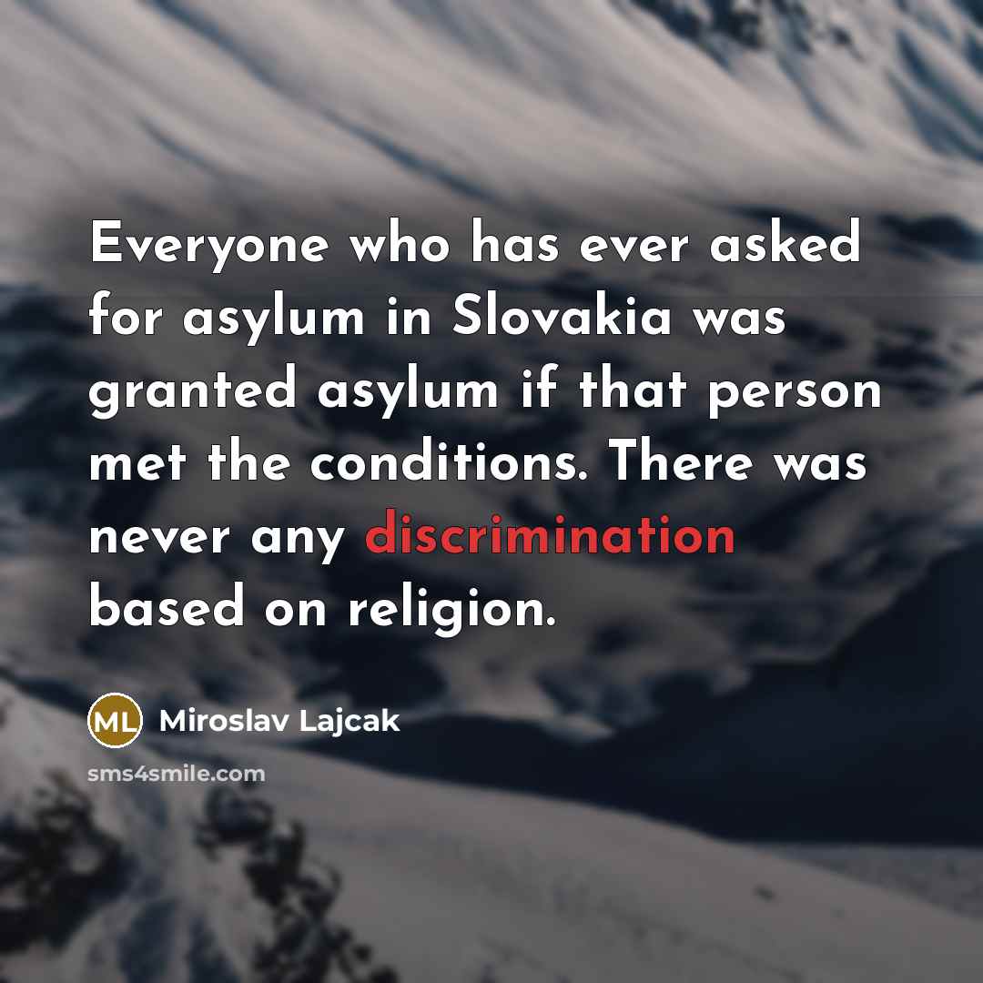 “Everyone who has ever asked for asylum in Slovakia was granted asylum if that person met the conditions. There was never any discrimination based on religion.” quote by Miroslav Lajcak