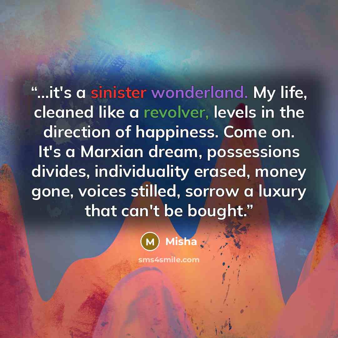“...it's a sinister wonderland. My life, cleaned like a revolver, levels in the direction of happiness. Come on. It's a Marxian dream, possessions divides, individuality erased, money gone, voices stilled, sorrow a luxury that can't be bought.” quote by Misha