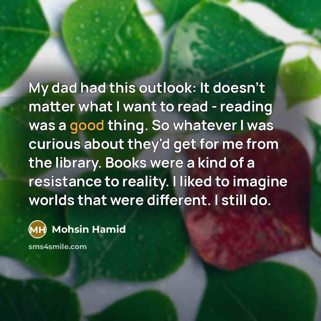 “My dad had this outlook: It doesn't matter what I want to read - reading was a good thing. So whatever I was curious about they'd get for me from the library. Books were a kind of a resistance to reality. I liked to imagine worlds that were different. I still do.” quote by Mohsin Hamid