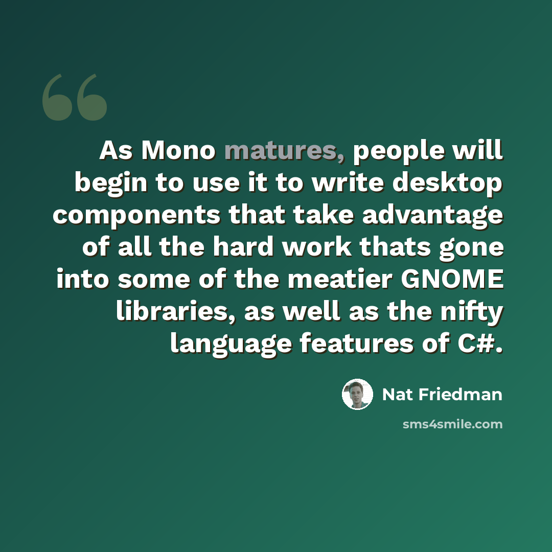“As Mono matures, people will begin to use it to write desktop components that take advantage of all the hard work thats gone into some of the meatier GNOME libraries, as well as the nifty language features of C#.” quote by Nat Friedman
