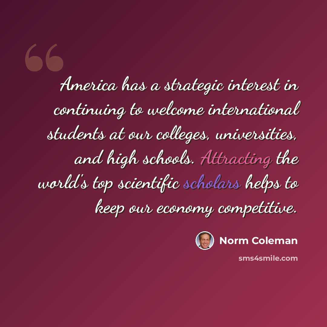 “America has a strategic interest in continuing to welcome international students at our colleges, universities, and high schools. Attracting the world's top scientific scholars helps to keep our economy competitive.” quote by Norm Coleman