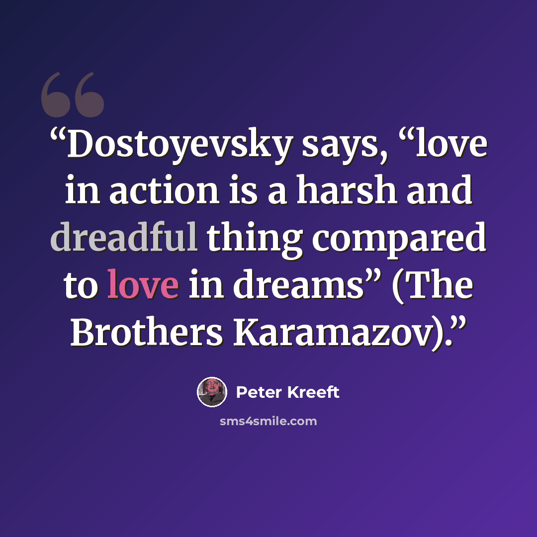 “Dostoyevsky says, “love in action is a harsh and dreadful thing compared to love in dreams” (The Brothers Karamazov).” quote by Peter Kreeft