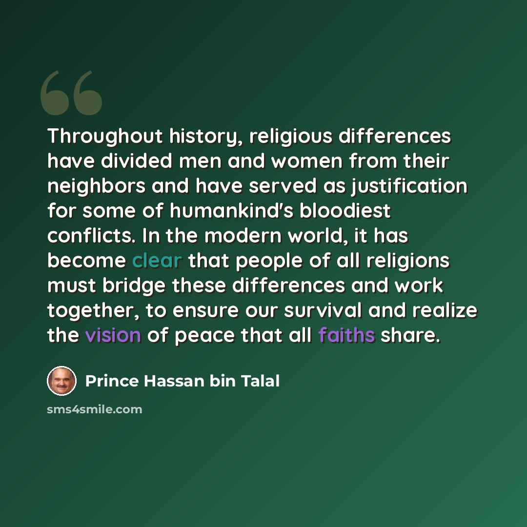 “Throughout history, religious differences have divided men and women from their neighbors and have served as justification for some of humankind's bloodiest conflicts. In the modern world, it has become clear that people of all religions must bridge these differences and work together, to ensure…” quote by Prince Hassan bin Talal