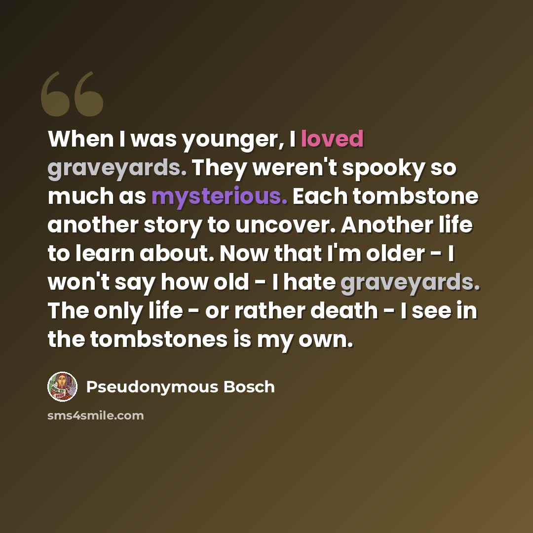 “When I was younger, I loved graveyards. They weren't spooky so much as mysterious. Each tombstone another story to uncover. Another life to learn about. Now that I'm older - I won't say how old - I hate graveyards. The only life - or rather death - I see in the tombstones is my own.” quote by Pseudonymous Bosch
