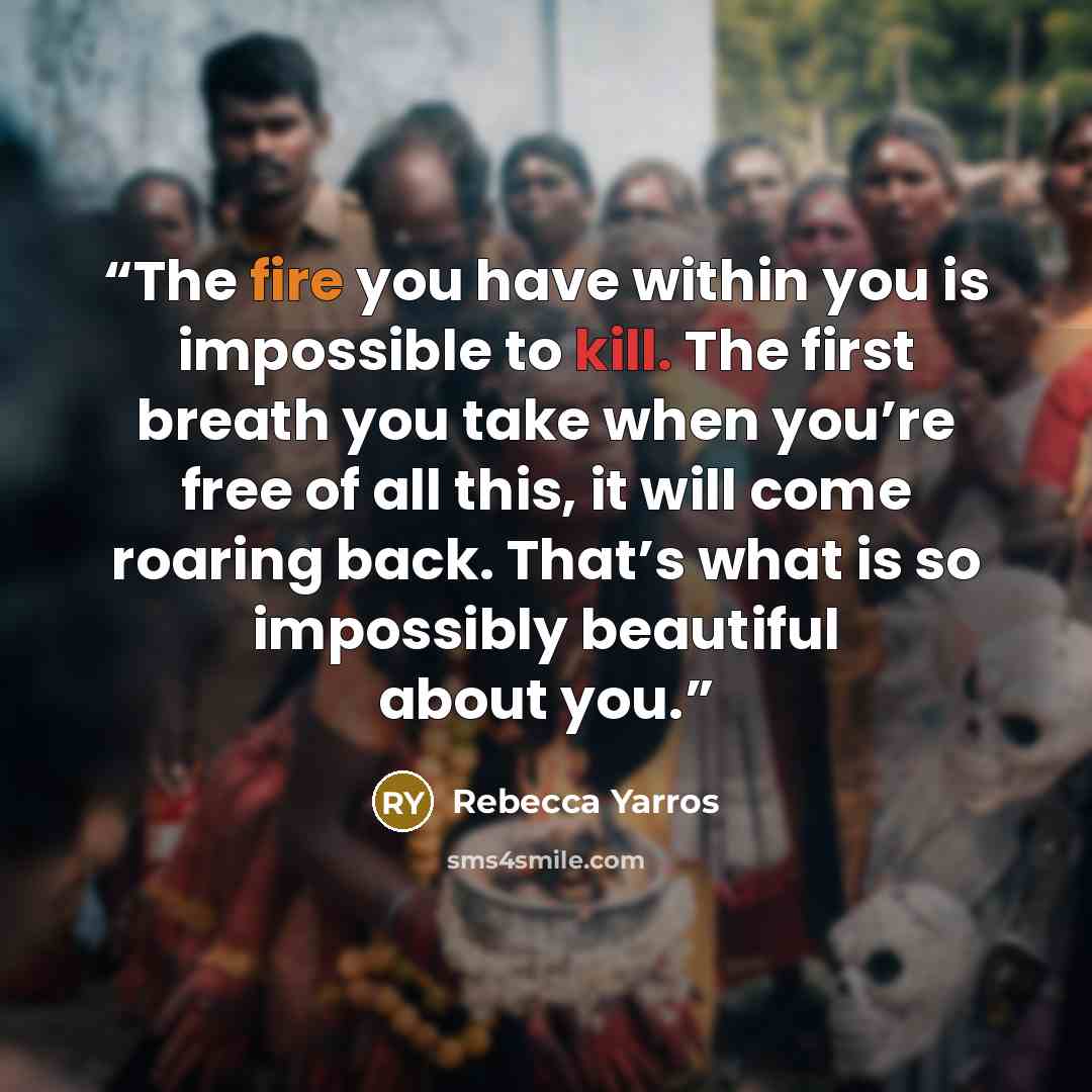 “The fire you have within you is impossible to kill. The first breath you take when you’re free of all this, it will come roaring back. That’s what is so impossibly beautiful about you.” quote by Rebecca Yarros