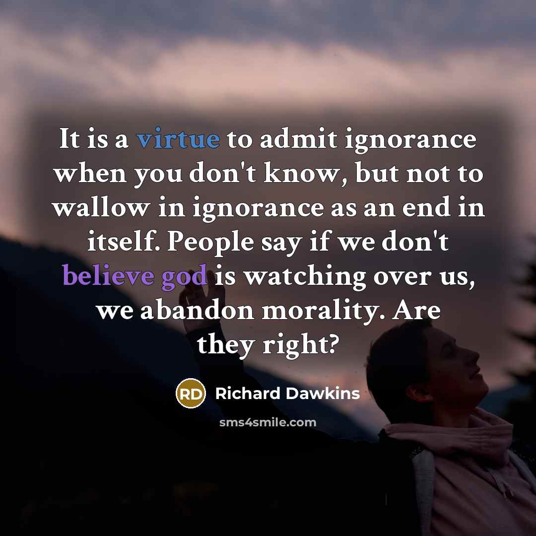 “It is a virtue to admit ignorance when you don't know, but not to wallow in ignorance as an end in itself. People say if we don't believe god is watching over us, we abandon morality. Are they right?” quote by Richard Dawkins