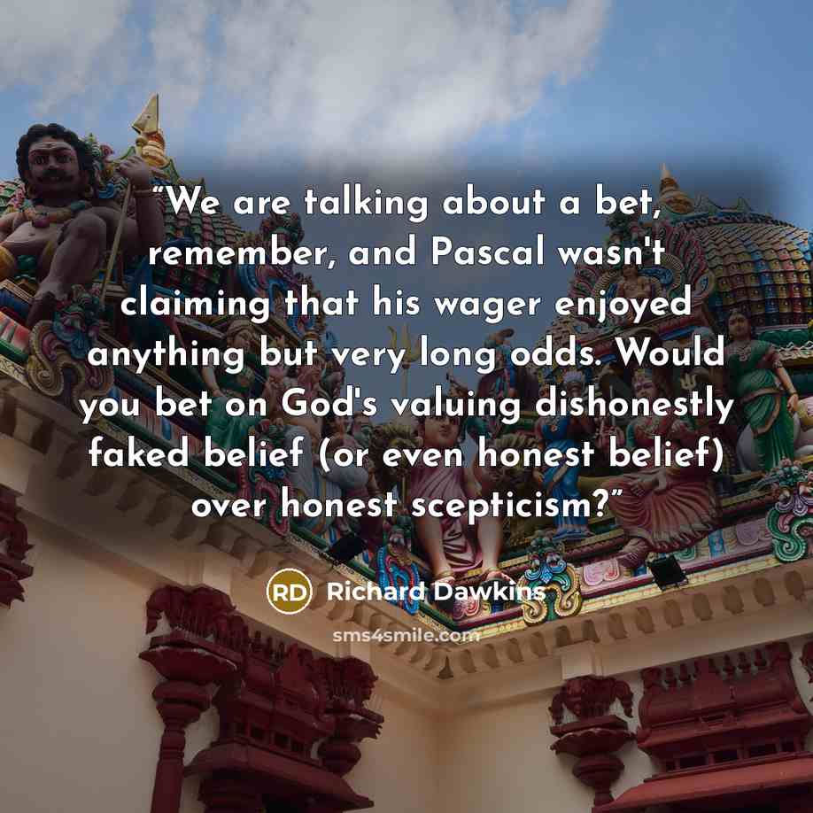 “We are talking about a bet, remember, and Pascal wasn't claiming that his wager enjoyed anything but very long odds. Would you bet on God's valuing dishonestly faked belief (or even honest belief) over honest scepticism?” quote by Richard Dawkins