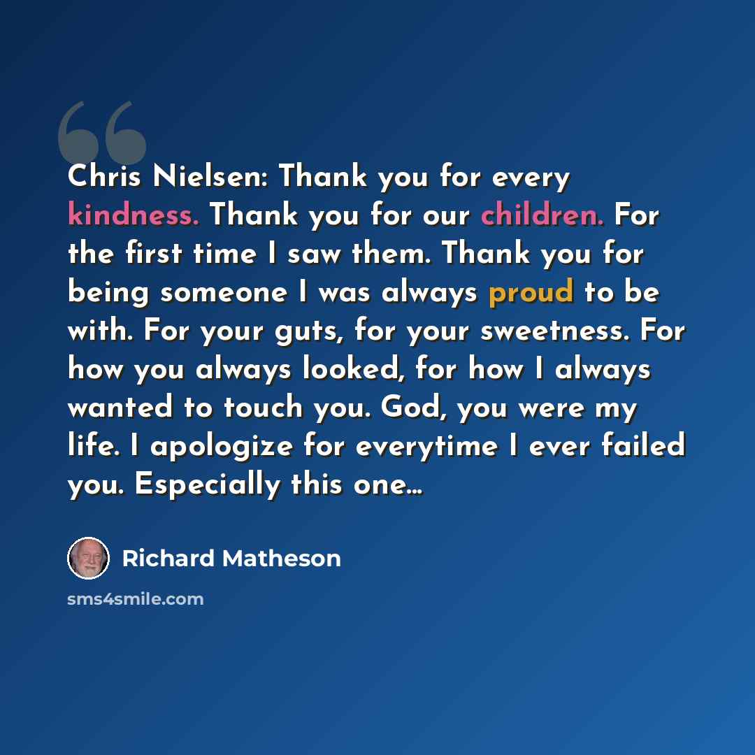 “Chris Nielsen: Thank you for every kindness. Thank you for our children. For the first time I saw them. Thank you for being someone I was always proud to be with. For your guts, for your sweetness. For how you always looked, for how I always wanted to touch you. God, you were my life. I apologize…” quote by Richard Matheson