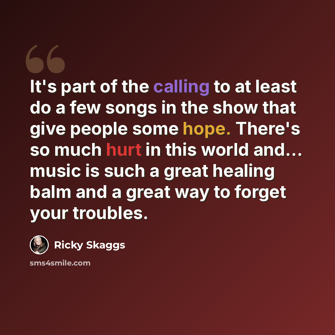 “It's part of the calling to at least do a few songs in the show that give people some hope. There's so much hurt in this world and... music is such a great healing balm and a great way to forget your troubles.” quote by Ricky Skaggs