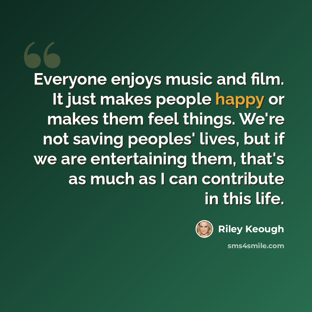 “Everyone enjoys music and film. It just makes people happy or makes them feel things. We're not saving peoples' lives, but if we are entertaining them, that's as much as I can contribute in this life.” quote by Riley Keough
