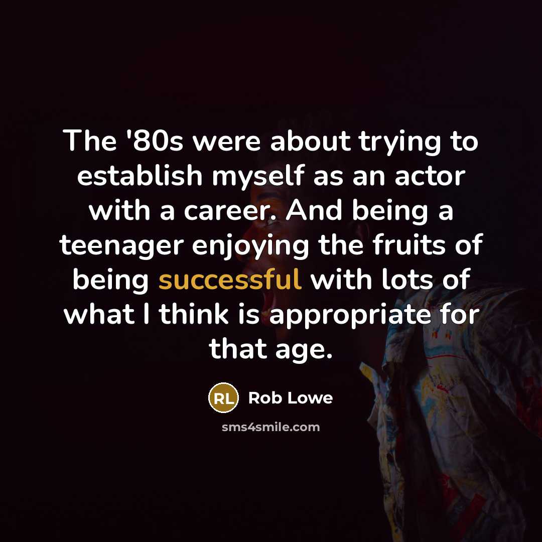 “The '80s were about trying to establish myself as an actor with a career. And being a teenager enjoying the fruits of being successful with lots of what I think is appropriate for that age.” quote by Rob Lowe
