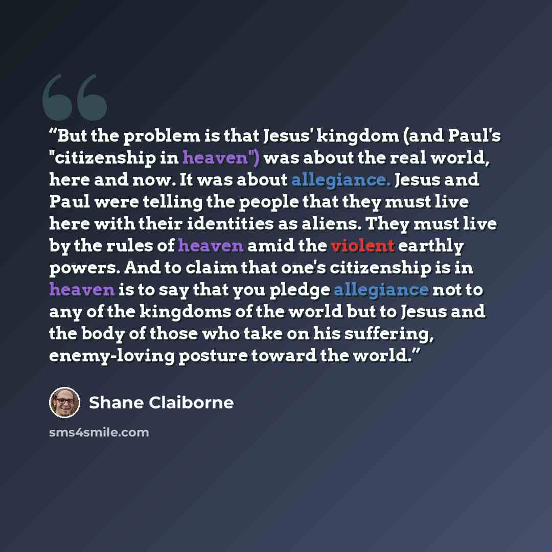 “But the problem is that Jesus' kingdom (and Paul's "citizenship in heaven") was about the real world, here and now. It was about allegiance. Jesus and Paul were telling the people that they must live here with their identities as aliens. They must live by the rules of heaven amid the violent…” quote by Shane Claiborne