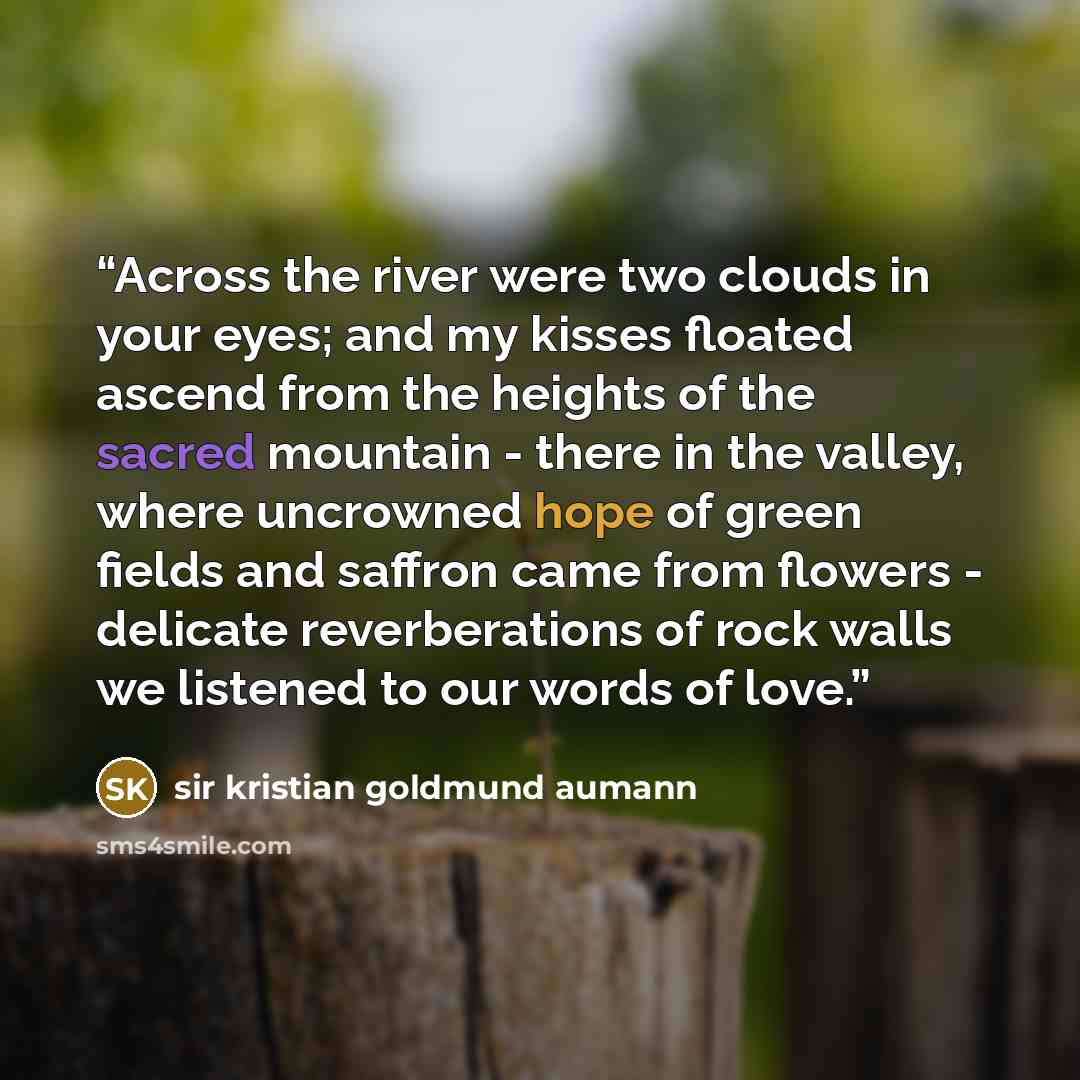 “Across the river were two clouds in your eyes; and my kisses floated ascend from the heights of the sacred mountain - there in the valley, where uncrowned hope of green fields and saffron came from flowers - delicate reverberations of rock walls we listened to our words of love.” quote by sir kristian goldmund aumann
