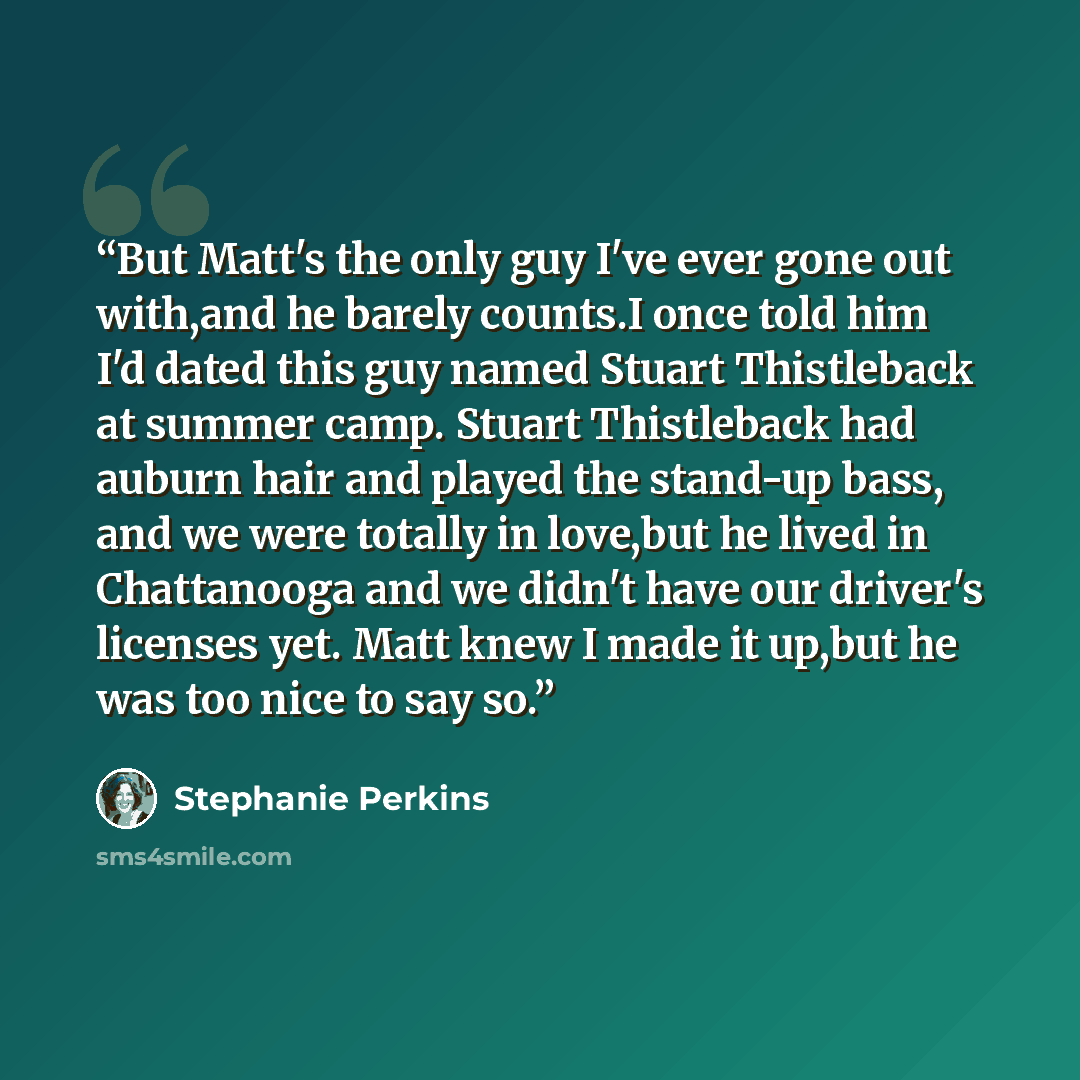 “But Matt's the only guy I've ever gone out with,and he barely counts.I once told him I'd dated this guy named Stuart Thistleback at summer camp. Stuart Thistleback had auburn hair and played the stand-up bass, and we were totally in love,but he lived in Chattanooga and we didn't have our driver's…” quote by Stephanie Perkins