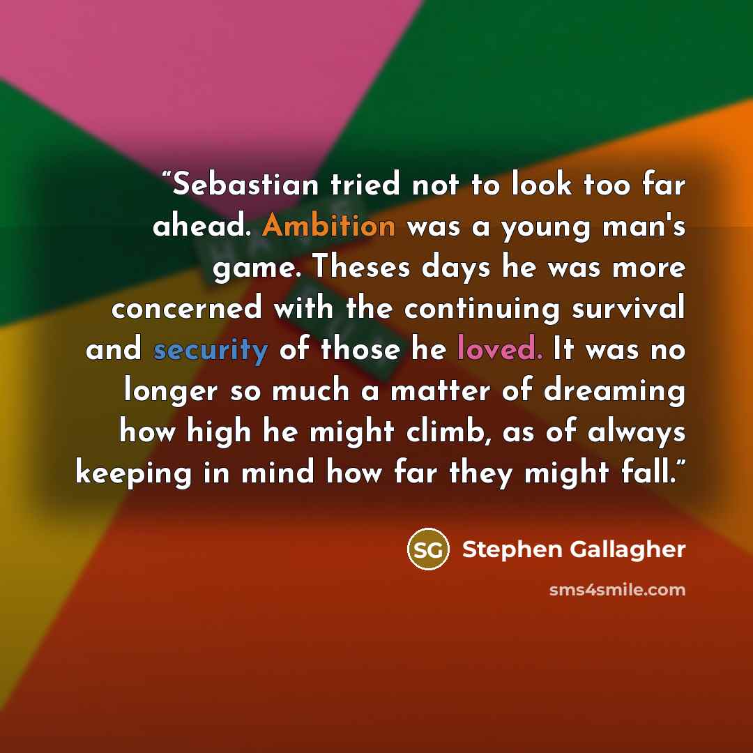“Sebastian tried not to look too far ahead. Ambition was a young man's game. Theses days he was more concerned with the continuing survival and security of those he loved. It was no longer so much a matter of dreaming how high he might climb, as of always keeping in mind how far they might fall.” quote by Stephen Gallagher