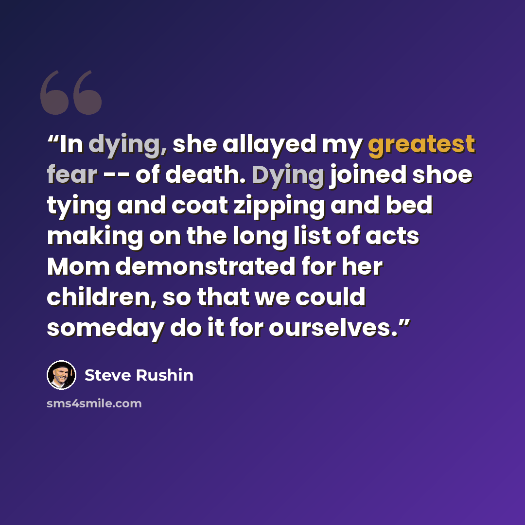 “In dying, she allayed my greatest fear -- of death. Dying joined shoe tying and coat zipping and bed making on the long list of acts Mom demonstrated for her children, so that we could someday do it for ourselves.” quote by Steve Rushin