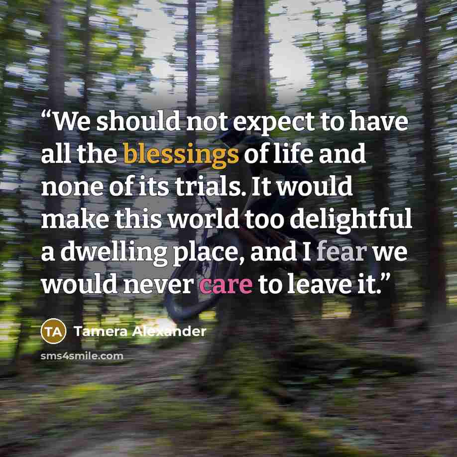 “We should not expect to have all the blessings of life and none of its trials. It would make this world too delightful a dwelling place, and I fear we would never care to leave it.” quote by Tamera Alexander