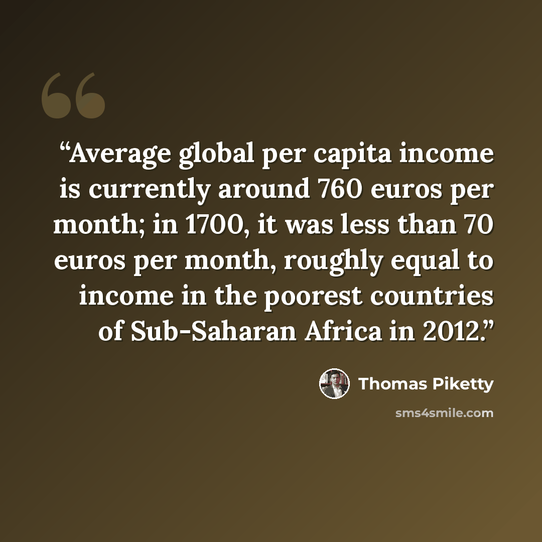 “Average global per capita income is currently around 760 euros per month; in 1700, it was less than 70 euros per month, roughly equal to income in the poorest countries of Sub-Saharan Africa in 2012.” quote by Thomas Piketty