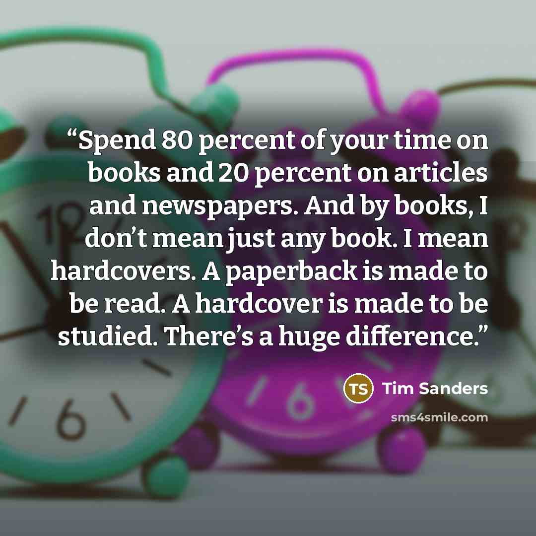 “Spend 80 percent of your time on books and 20 percent on articles and newspapers. And by books, I don’t mean just any book. I mean hardcovers. A paperback is made to be read. A hardcover is made to be studied. There’s a huge difference.” quote by Tim Sanders