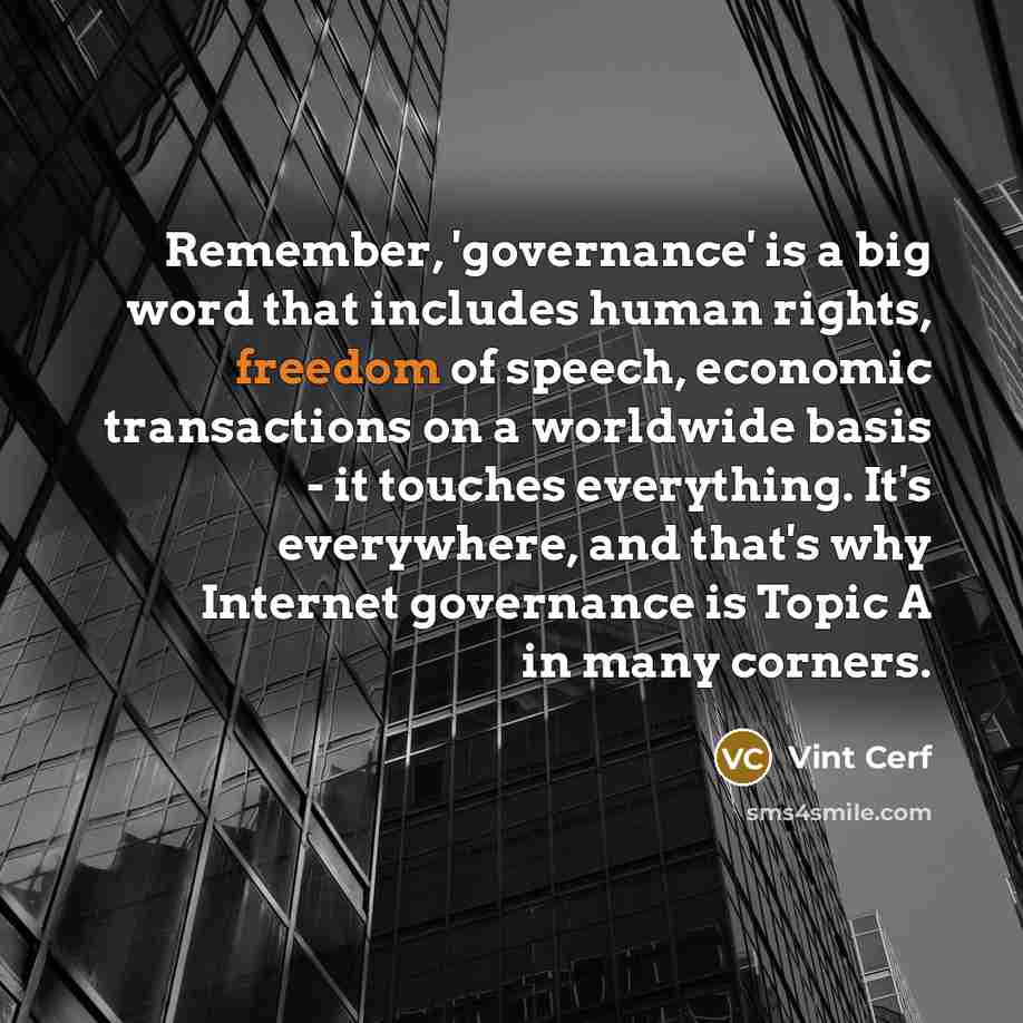 “Remember, 'governance' is a big word that includes human rights, freedom of speech, economic transactions on a worldwide basis - it touches everything. It's everywhere, and that's why Internet governance is Topic A in many corners.” quote by Vint Cerf