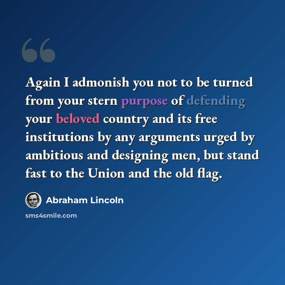 “Again I admonish you not to be turned from your stern purpose of defending your beloved country and its free institutions by any arguments urged by ambitious and designing men, but stand fast to the Union and the old flag.” quote by Abraham Lincoln