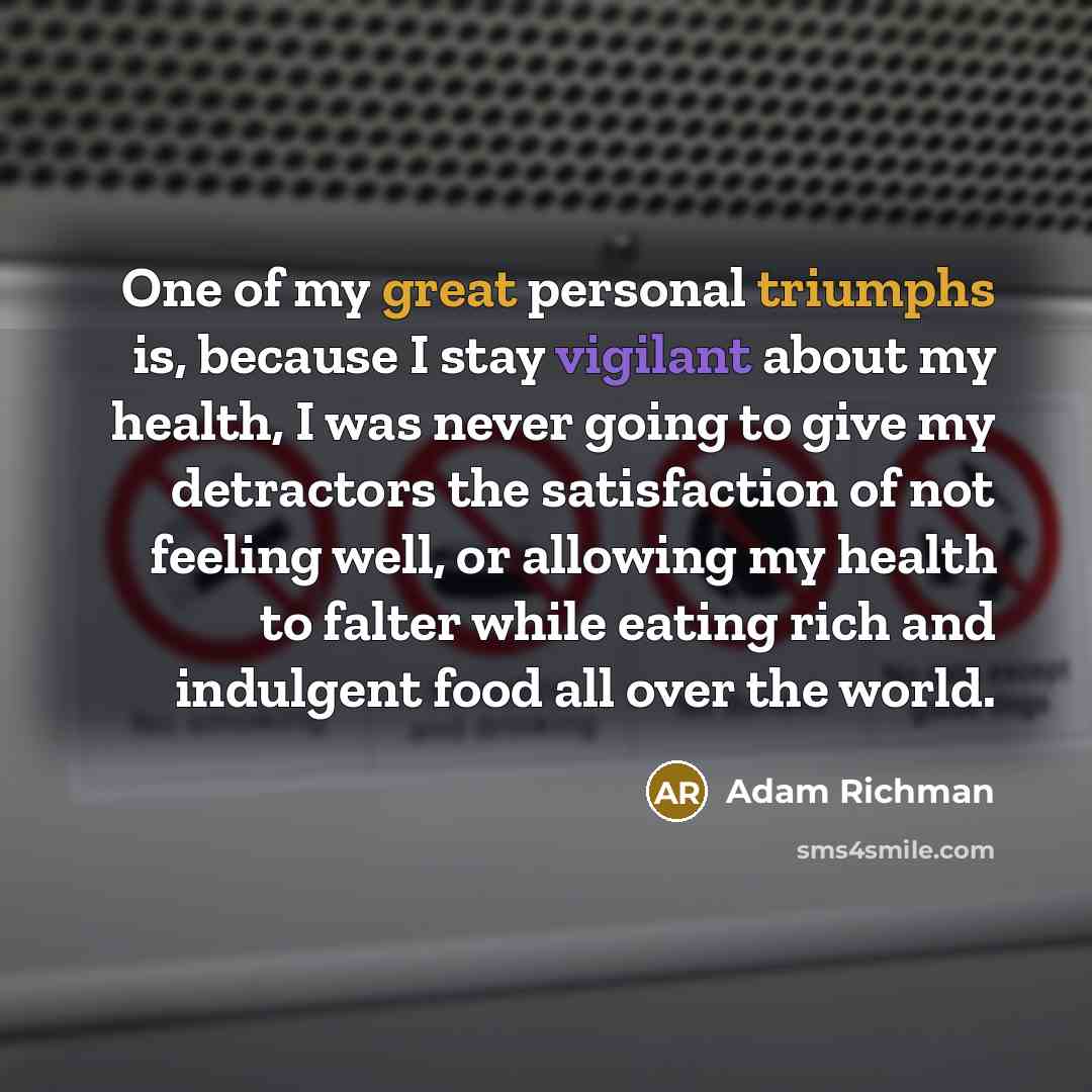 “One of my great personal triumphs is, because I stay vigilant about my health, I was never going to give my detractors the satisfaction of not feeling well, or allowing my health to falter while eating rich and indulgent food all over the world.” quote by Adam Richman